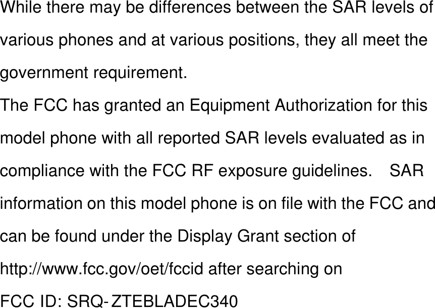 While there may be differences between the SAR levels of various phones and at various positions, they all meet the government requirement. The FCC has granted an Equipment Authorization for this model phone with all reported SAR levels evaluated as in compliance with the FCC RF exposure guidelines.    SAR information on this model phone is on file with the FCC and can be found under the Display Grant section of http://www.fcc.gov/oet/fccid after searching on   FCC ID: SRQ- ZTEBLADEC340          