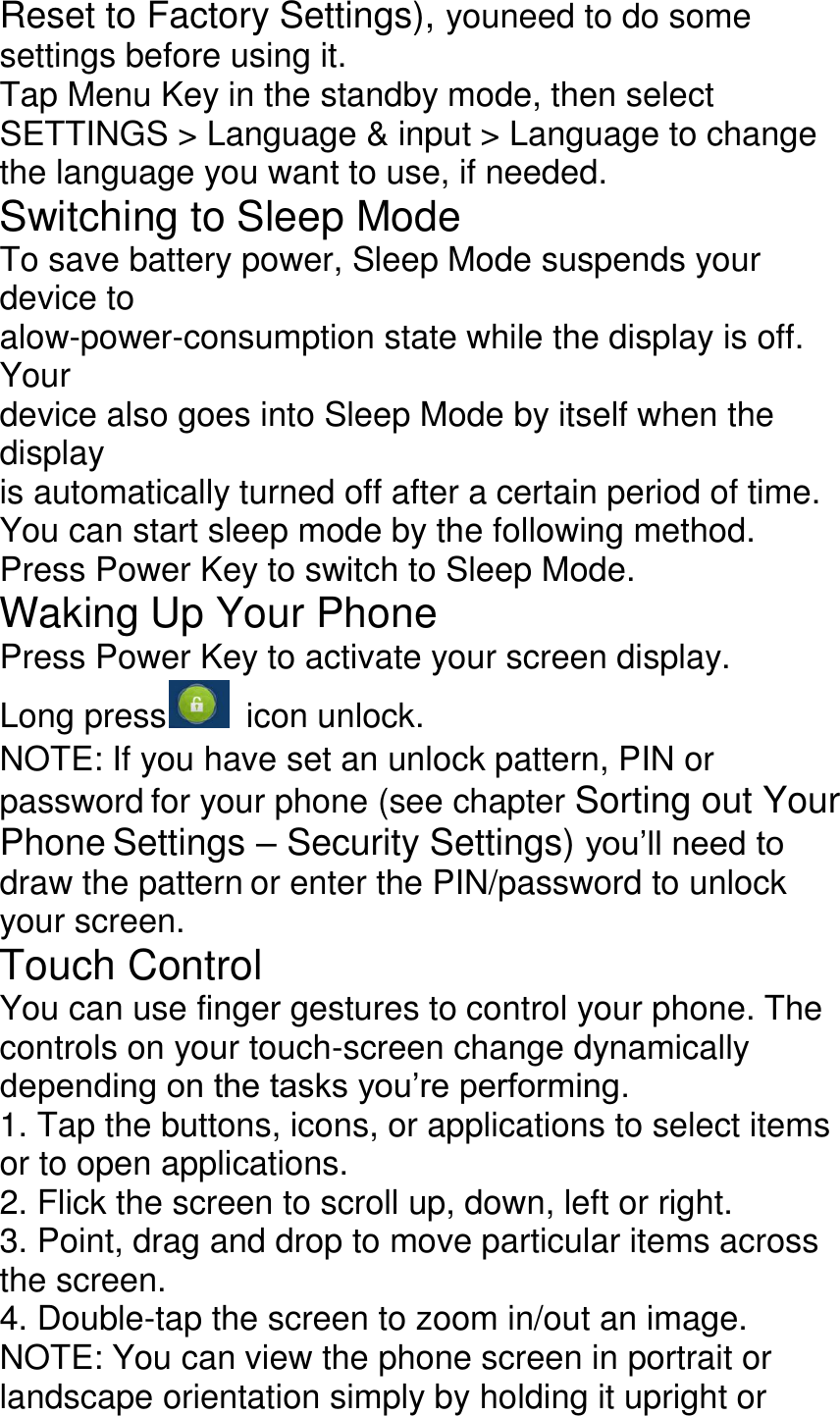 Reset to Factory Settings), youneed to do some settings before using it. Tap Menu Key in the standby mode, then select SETTINGS &gt; Language &amp; input &gt; Language to change the language you want to use, if needed. Switching to Sleep Mode To save battery power, Sleep Mode suspends your device to alow-power-consumption state while the display is off. Your device also goes into Sleep Mode by itself when the display is automatically turned off after a certain period of time. You can start sleep mode by the following method. Press Power Key to switch to Sleep Mode. Waking Up Your Phone Press Power Key to activate your screen display. Long press   icon unlock. NOTE: If you have set an unlock pattern, PIN or password for your phone (see chapter Sorting out Your Phone Settings – Security Settings) you’ll need to draw the pattern or enter the PIN/password to unlock your screen. Touch Control You can use finger gestures to control your phone. The controls on your touch-screen change dynamically depending on the tasks you’re performing. 1. Tap the buttons, icons, or applications to select items or to open applications. 2. Flick the screen to scroll up, down, left or right. 3. Point, drag and drop to move particular items across the screen. 4. Double-tap the screen to zoom in/out an image. NOTE: You can view the phone screen in portrait or landscape orientation simply by holding it upright or 