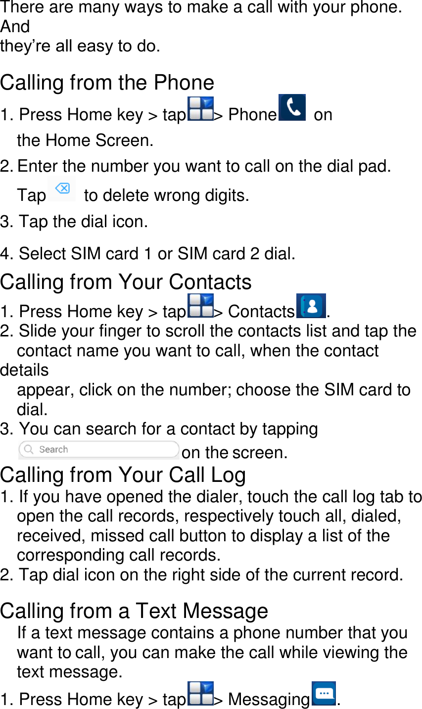 There are many ways to make a call with your phone. And they’re all easy to do.  Calling from the Phone 1. Press Home key &gt; tap &gt; Phone   on the Home Screen. 2. Enter the number you want to call on the dial pad. Tap   to delete wrong digits. 3. Tap the dial icon. 4. Select SIM card 1 or SIM card 2 dial. Calling from Your Contacts 1. Press Home key &gt; tap &gt; Contacts . 2. Slide your finger to scroll the contacts list and tap the   contact name you want to call, when the contact details   appear, click on the number; choose the SIM card to   dial. 3. You can search for a contact by tapping  on the screen. Calling from Your Call Log 1. If you have opened the dialer, touch the call log tab to   open the call records, respectively touch all, dialed,   received, missed call button to display a list of the   corresponding call records. 2. Tap dial icon on the right side of the current record.  Calling from a Text Message If a text message contains a phone number that you want to call, you can make the call while viewing the text message. 1. Press Home key &gt; tap &gt; Messaging . 