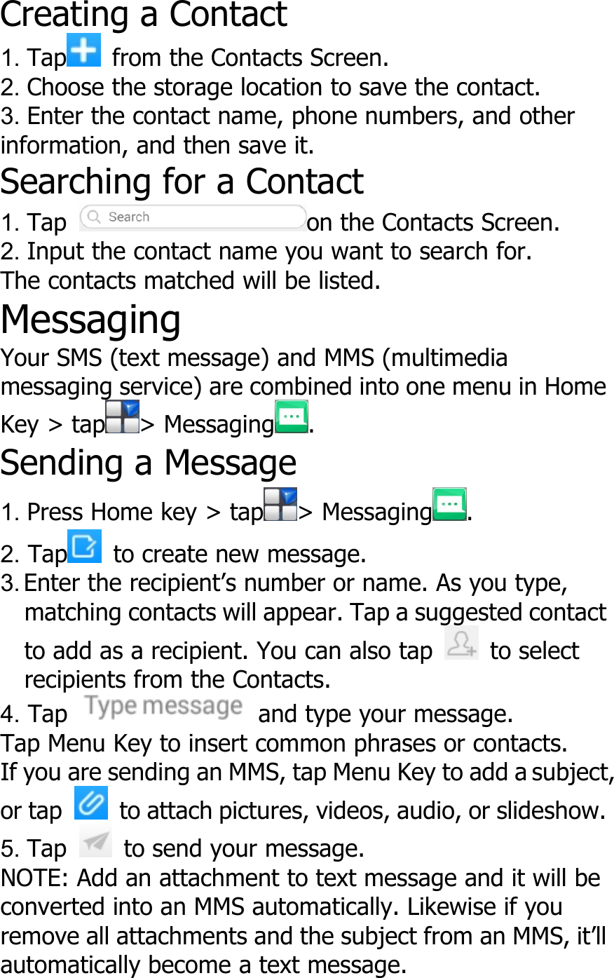 Creating a Contact1. Tap from the Contacts Screen.2. Choose the storage location to save the contact.3. Enter the contact name, phone numbers, and otherinformation, and then save it.Searching for a Contact1. Tap on the Contacts Screen.2. Input the contact name you want to search for.The contacts matched will be listed.MessagingYour SMS (text message) and MMS (multimediamessaging service) are combined into one menu in HomeKey &gt; tap &gt; Messaging .Sending a Message1. Press Home key &gt; tap &gt; Messaging .2. Tap to create new message.3. Enter the recipient’s number or name. As you type,matching contacts will appear. Tap a suggested contactto add as a recipient. You can also tap to selectrecipients from the Contacts.4. Tap and type your message.Tap Menu Key to insert common phrases or contacts.If you are sending an MMS, tap Menu Key to add a subject,or tap to attach pictures, videos, audio, or slideshow.5. Tap to send your message.NOTE: Add an attachment to text message and it will beconverted into an MMS automatically. Likewise if youremove all attachments and the subject from an MMS, it’llautomatically become a text message.
