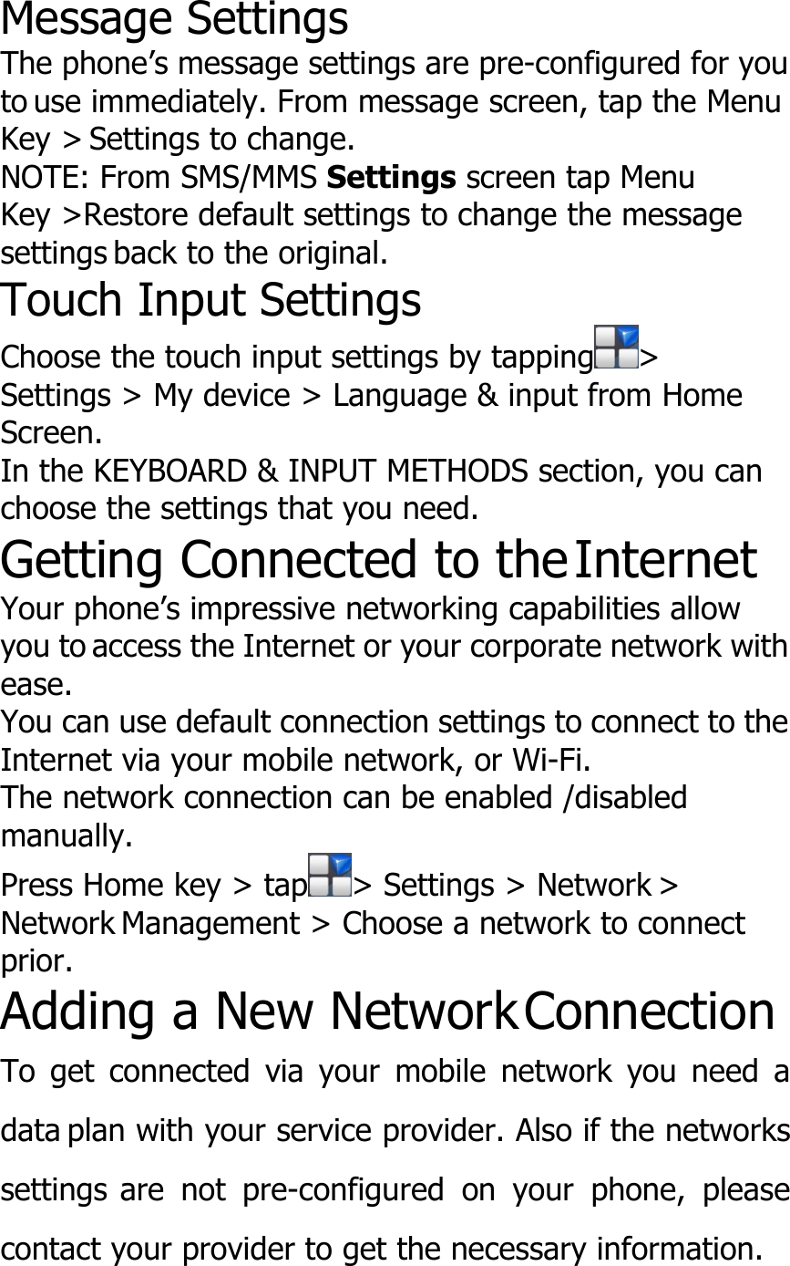 Message SettingsThe phone’s message settings are pre-configured for youto use immediately. From message screen, tap the MenuKey &gt; Settings to change.NOTE: From SMS/MMS Settings screen tap MenuKey &gt;Restore default settings to change the messagesettings back to the original.Touch Input SettingsChoose the touch input settings by tapping &gt;Settings &gt; My device &gt; Language &amp; input from HomeScreen.In the KEYBOARD &amp; INPUT METHODS section, you canchoose the settings that you need.Getting Connected to theInternetYour phone’s impressive networking capabilities allowyou to access the Internet or your corporate network withease.You can use default connection settings to connect to theInternet via your mobile network, or Wi-Fi.The network connection can be enabled /disabledmanually.Press Home key &gt; tap &gt; Settings &gt; Network &gt;Network Management &gt; Choose a network to connectprior.Adding a New NetworkConnectionTo get connected via your mobile network you need adata plan with your service provider. Also if the networkssettings are not pre-configured on your phone, pleasecontact your provider to get the necessary information.