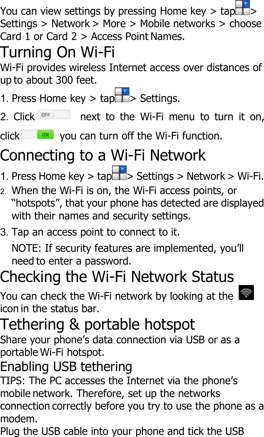 You can view settings by pressing Home key &gt; tap &gt;Settings &gt; Network &gt; More &gt; Mobile networks &gt; chooseCard 1 or Card 2 &gt; Access Point Names.Turning On Wi-FiWi-Fi provides wireless Internet access over distances ofup to about 300 feet.1. Press Home key &gt; tap &gt; Settings.2. Click next to the Wi-Fi menu to turn it on,click you can turn off the Wi-Fi function.Connecting to a Wi-Fi Network1. Press Home key &gt; tap &gt; Settings &gt; Network &gt; Wi-Fi.2. When the Wi-Fi is on, the Wi-Fi access points, or“hotspots”, that your phone has detected are displayedwith their names and security settings.3. Tap an access point to connect to it.NOTE: If security features are implemented, you’llneed to enter a password.Checking the Wi-Fi Network StatusYou can check the Wi-Fi network by looking at theicon in the status bar.Tethering &amp; portable hotspotShare your phone’s data connection via USB or as aportable Wi-Fi hotspot.Enabling USB tetheringTIPS: The PC accesses the Internet via the phone’smobile network. Therefore, set up the networksconnection correctly before you try to use the phone as amodem.Plug the USB cable into your phone and tick the USB