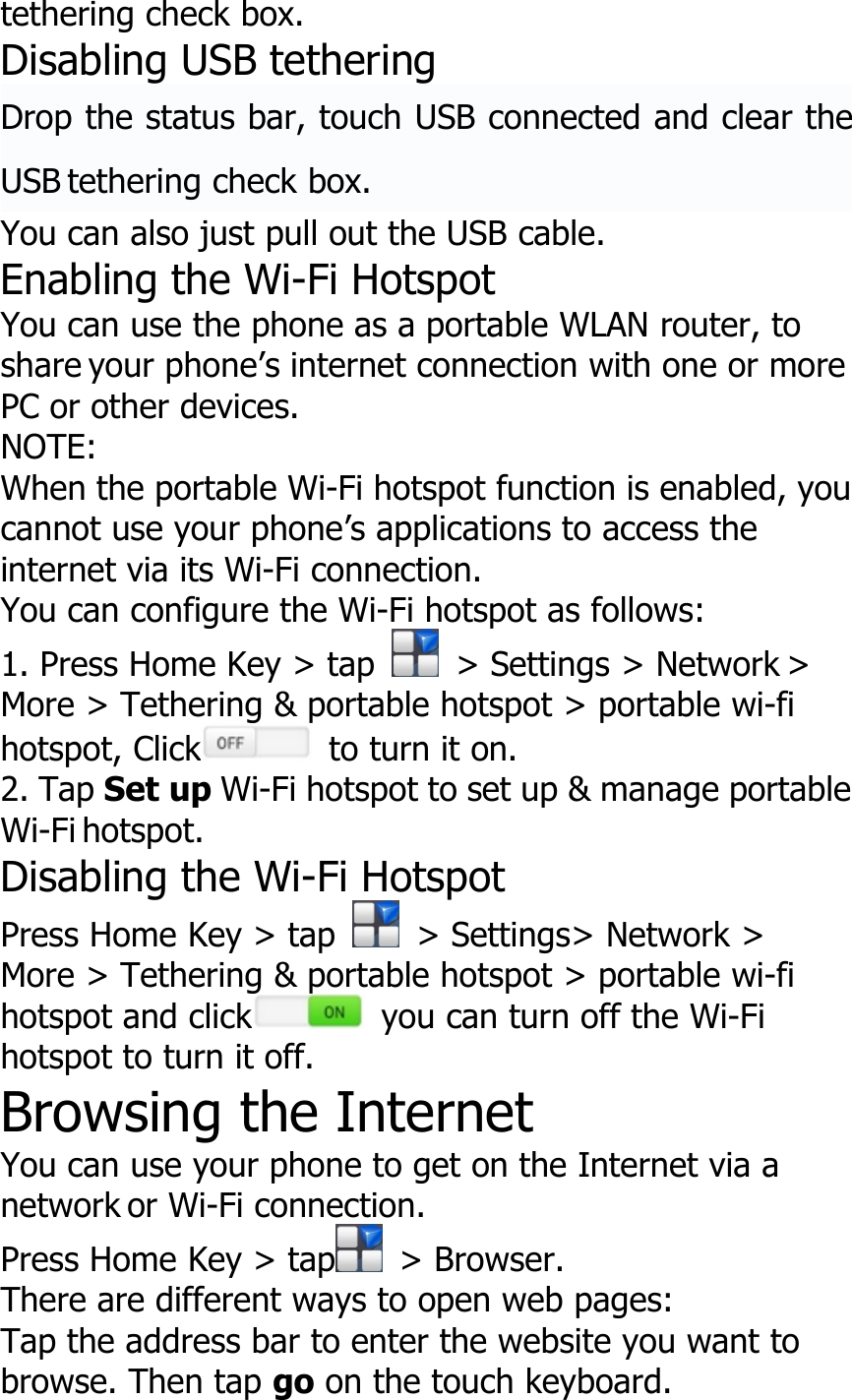 tethering check box.Disabling USB tetheringDrop the status bar, touch USB connected and clear theUSB tethering check box.You can also just pull out the USB cable.Enabling the Wi-Fi HotspotYou can use the phone as a portable WLAN router, toshare your phone’s internet connection with one or morePC or other devices.NOTE:When the portable Wi-Fi hotspot function is enabled, youcannot use your phone’s applications to access theinternet via its Wi-Fi connection.You can configure the Wi-Fi hotspot as follows:1. Press Home Key &gt; tap &gt; Settings &gt; Network &gt;More &gt; Tethering &amp; portable hotspot &gt; portable wi-fihotspot, Click to turn it on.2. Tap Set up Wi-Fi hotspot to set up &amp; manage portableWi-Fi hotspot.Disabling the Wi-Fi HotspotPress Home Key &gt; tap &gt; Settings&gt; Network &gt;More &gt; Tethering &amp; portable hotspot &gt; portable wi-fihotspot and click you can turn off the Wi-Fihotspot to turn it off.Browsing the InternetYou can use your phone to get on the Internet via anetwork or Wi-Fi connection.Press Home Key &gt; tap &gt; Browser.There are different ways to open web pages:Tap the address bar to enter the website you want tobrowse. Then tap go on the touch keyboard.