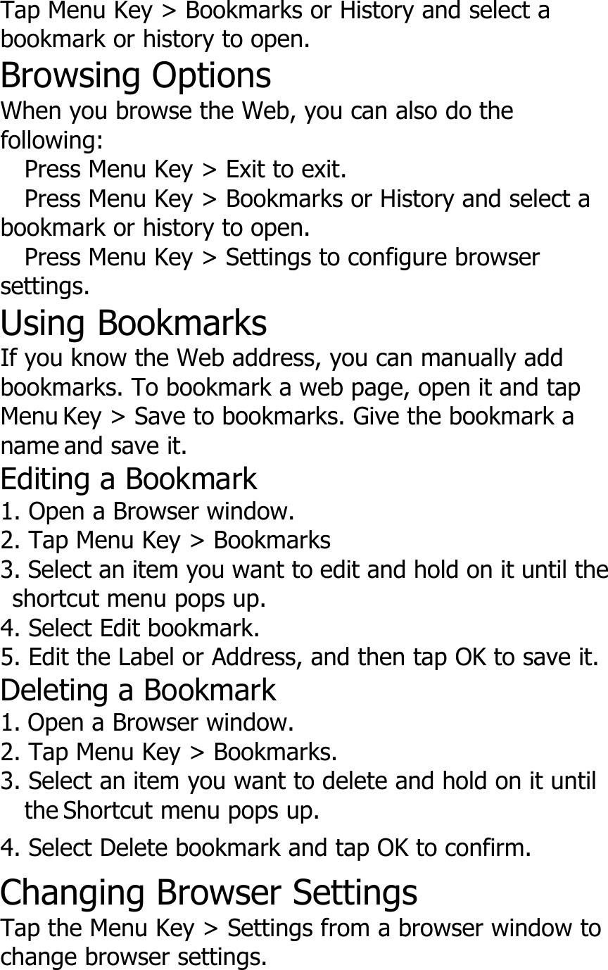 Tap Menu Key &gt; Bookmarks or History and select abookmark or history to open.Browsing OptionsWhen you browse the Web, you can also do thefollowing:Press Menu Key &gt; Exit to exit.Press Menu Key &gt; Bookmarks or History and select abookmark or history to open.Press Menu Key &gt; Settings to configure browsersettings.Using BookmarksIf you know the Web address, you can manually addbookmarks. To bookmark a web page, open it and tapMenu Key &gt; Save to bookmarks. Give the bookmark aname and save it.Editing a Bookmark1. Open a Browser window.2. Tap Menu Key &gt; Bookmarks3. Select an item you want to edit and hold on it until theshortcut menu pops up.4. Select Edit bookmark.5. Edit the Label or Address, and then tap OK to save it.Deleting a Bookmark1. Open a Browser window.2. Tap Menu Key &gt; Bookmarks.3. Select an item you want to delete and hold on it untilthe Shortcut menu pops up.4. Select Delete bookmark and tap OK to confirm.Changing Browser SettingsTap the Menu Key &gt; Settings from a browser window tochange browser settings.