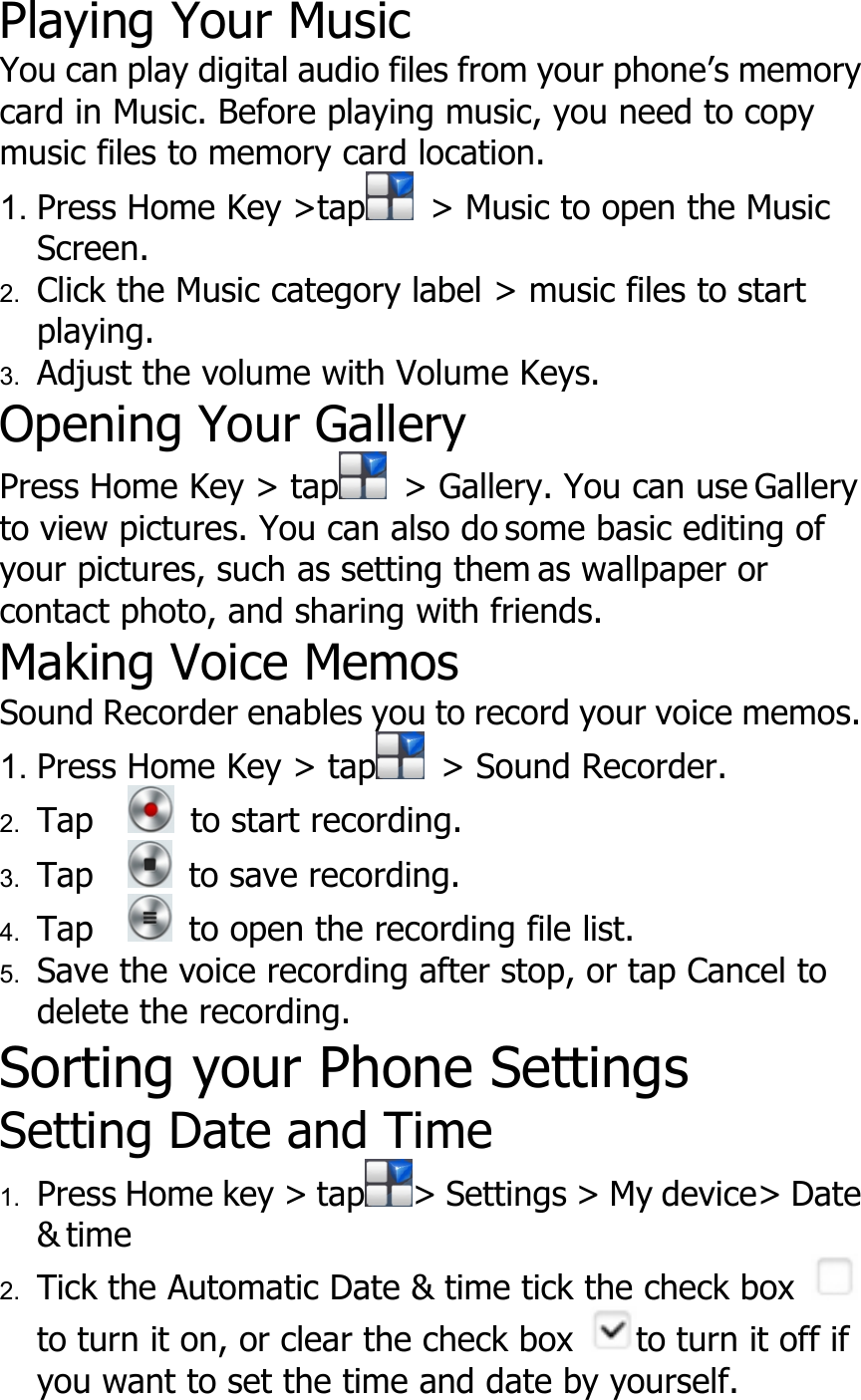 Playing Your MusicYou can play digital audio files from your phone’s memorycard in Music. Before playing music, you need to copymusic files to memory card location.1. Press Home Key &gt;tap &gt; Music to open the MusicScreen.2. Click the Music category label &gt; music files to startplaying.3. Adjust the volume with Volume Keys.Opening Your GalleryPress Home Key &gt; tap &gt; Gallery. You can use Galleryto view pictures. You can also do some basic editing ofyour pictures, such as setting them as wallpaper orcontact photo, and sharing with friends.Making Voice MemosSound Recorder enables you to record your voice memos.1. Press Home Key &gt; tap &gt; Sound Recorder.2. Tap to start recording.3. Tap to save recording.4. Tap to open the recording file list.5. Save the voice recording after stop, or tap Cancel todelete the recording.Sorting your Phone SettingsSetting Date and Time1. Press Home key &gt; tap &gt; Settings &gt; My device&gt; Date&amp; time2. Tick the Automatic Date &amp; time tick the check boxto turn it on, or clear the check box to turn it off ifyou want to set the time and date by yourself.