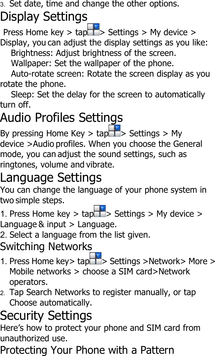 3. Set date, time and change the other options.Display SettingsPress Home key &gt; tap &gt; Settings &gt; My device &gt;Display, you can adjust the display settings as you like:Brightness: Adjust brightness of the screen.Wallpaper: Set the wallpaper of the phone.Auto-rotate screen: Rotate the screen display as yourotate the phone.Sleep: Set the delay for the screen to automaticallyturn off.Audio Profiles SettingsBy pressing Home Key &gt; tap &gt; Settings &gt; Mydevice &gt;Audio profiles. When you choose the Generalmode, you can adjust the sound settings, such asringtones, volume and vibrate.Language SettingsYou can change the language of your phone system intwo simple steps.1. Press Home key &gt; tap &gt; Settings &gt; My device &gt;Language &amp; input &gt; Language.2. Select a language from the list given.Switching Networks1. Press Home key&gt; tap &gt; Settings &gt;Network&gt; More &gt;Mobile networks &gt; choose a SIM card&gt;Networkoperators.2. Tap Search Networks to register manually, or tapChoose automatically.Security SettingsHere’s how to protect your phone and SIM card fromunauthorized use.Protecting Your Phone with a Pattern
