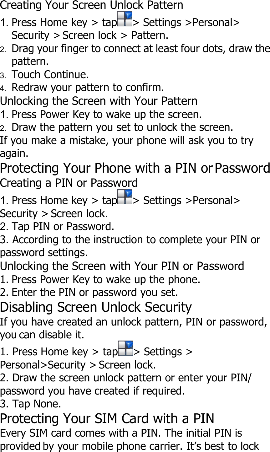 Creating Your Screen Unlock Pattern1. Press Home key &gt; tap &gt; Settings &gt;Personal&gt;Security &gt; Screen lock &gt; Pattern.2. Drag your finger to connect at least four dots, draw thepattern.3. Touch Continue.4. Redraw your pattern to confirm.Unlocking the Screen with Your Pattern1. Press Power Key to wake up the screen.2. Draw the pattern you set to unlock the screen.If you make a mistake, your phone will ask you to tryagain.Protecting Your Phone with a PIN or PasswordCreating a PIN or Password1. Press Home key &gt; tap &gt; Settings &gt;Personal&gt;Security &gt; Screen lock.2. Tap PIN or Password.3. According to the instruction to complete your PIN orpassword settings.Unlocking the Screen with Your PIN or Password1. Press Power Key to wake up the phone.2. Enter the PIN or password you set.Disabling Screen Unlock SecurityIf you have created an unlock pattern, PIN or password,you can disable it.1. Press Home key &gt; tap &gt; Settings &gt;Personal&gt;Security &gt; Screen lock.2. Draw the screen unlock pattern or enter your PIN/password you have created if required.3. Tap None.Protecting Your SIM Card with a PINEvery SIM card comes with a PIN. The initial PIN isprovided by your mobile phone carrier. It’s best to lock