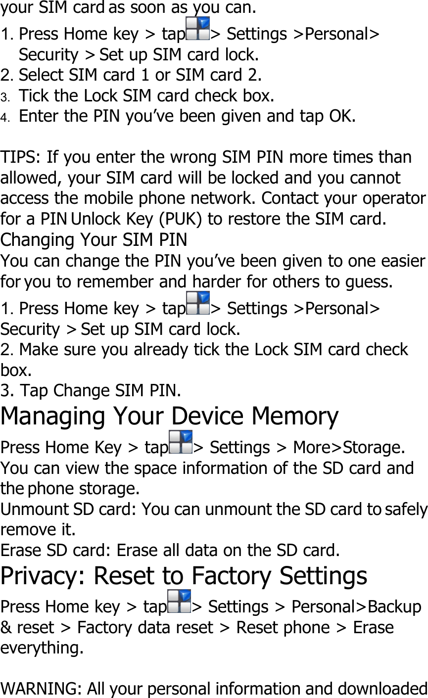 your SIM card as soon as you can.1. Press Home key &gt; tap &gt; Settings &gt;Personal&gt;Security &gt; Set up SIM card lock.2. Select SIM card 1 or SIM card 2.3. Tick the Lock SIM card check box.4. Enter the PIN you’ve been given and tap OK.TIPS: If you enter the wrong SIM PIN more times thanallowed, your SIM card will be locked and you cannotaccess the mobile phone network. Contact your operatorfor a PIN Unlock Key (PUK) to restore the SIM card.Changing Your SIM PINYou can change the PIN you’ve been given to one easierfor you to remember and harder for others to guess.1. Press Home key &gt; tap &gt; Settings &gt;Personal&gt;Security &gt; Set up SIM card lock.2. Make sure you already tick the Lock SIM card checkbox.3. Tap Change SIM PIN.Managing Your Device MemoryPress Home Key &gt; tap &gt; Settings &gt; More&gt;Storage.You can view the space information of the SD card andthe phone storage.Unmount SD card: You can unmount the SD card to safelyremove it.Erase SD card: Erase all data on the SD card.Privacy: Reset to Factory SettingsPress Home key &gt; tap &gt; Settings &gt; Personal&gt;Backup&amp; reset &gt; Factory data reset &gt; Reset phone &gt; Eraseeverything.WARNING: All your personal information and downloaded