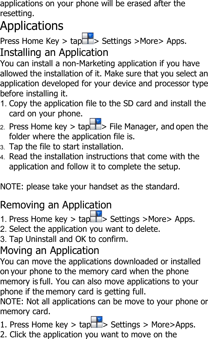applications on your phone will be erased after theresetting.ApplicationsPress Home Key &gt; tap &gt; Settings &gt;More&gt; Apps.Installing an ApplicationYou can install a non-Marketing application if you haveallowed the installation of it. Make sure that you select anapplication developed for your device and processor typebefore installing it.1. Copy the application file to the SD card and install thecard on your phone.2. Press Home key &gt; tap &gt; File Manager, and open thefolder where the application file is.3. Tap the file to start installation.4. Read the installation instructions that come with theapplication and follow it to complete the setup.NOTE: please take your handset as the standard.Removing an Application1. Press Home key &gt; tap &gt; Settings &gt;More&gt; Apps.2. Select the application you want to delete.3. Tap Uninstall and OK to confirm.Moving an ApplicationYou can move the applications downloaded or installedon your phone to the memory card when the phonememory is full. You can also move applications to yourphone if the memory card is getting full.NOTE: Not all applications can be move to your phone ormemory card.1. Press Home key &gt; tap &gt; Settings &gt; More&gt;Apps.2. Click the application you want to move on the