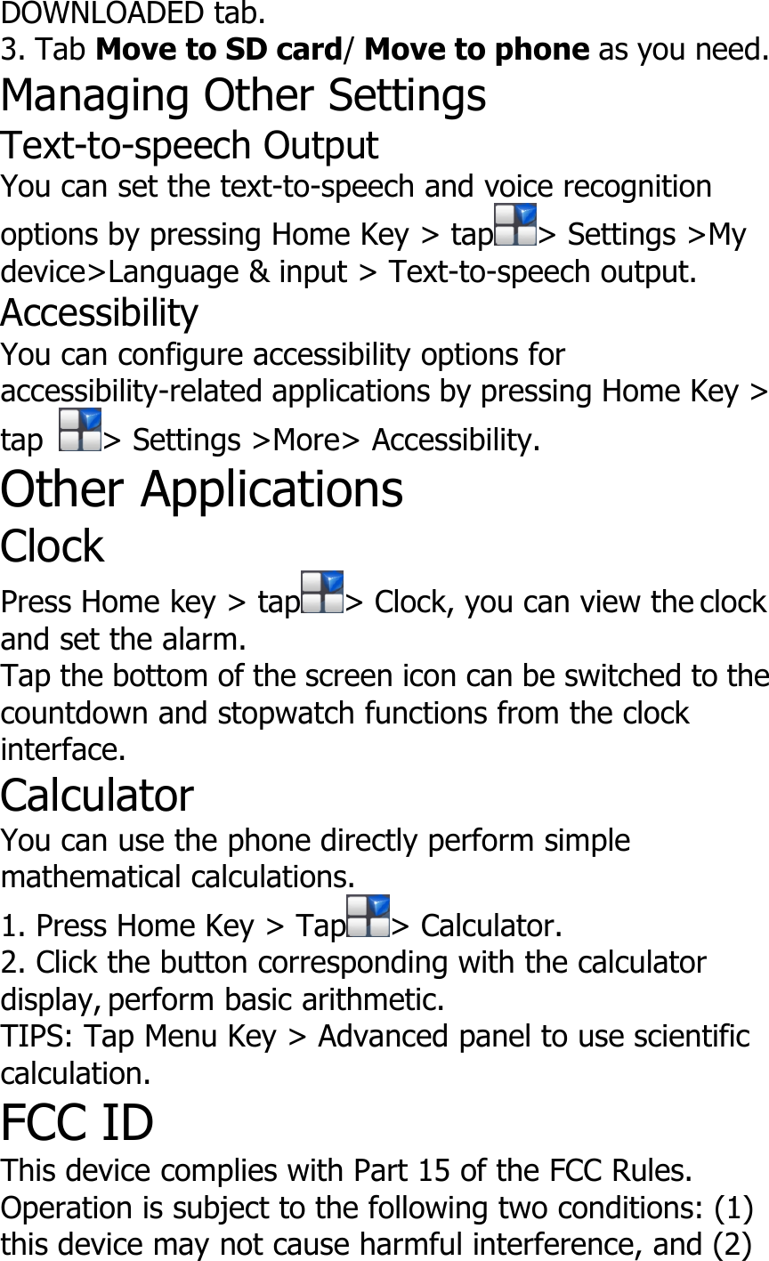 DOWNLOADED tab.3. Tab Move to SD card/Move to phone as you need.Managing Other SettingsText-to-speech OutputYou can set the text-to-speech and voice recognitionoptions by pressing Home Key &gt; tap &gt; Settings &gt;Mydevice&gt;Language &amp; input &gt; Text-to-speech output.AccessibilityYou can configure accessibility options foraccessibility-related applications by pressing Home Key &gt;tap &gt; Settings &gt;More&gt; Accessibility.Other ApplicationsClockPress Home key &gt; tap &gt; Clock, you can view the clockand set the alarm.Tap the bottom of the screen icon can be switched to thecountdown and stopwatch functions from the clockinterface.CalculatorYou can use the phone directly perform simplemathematical calculations.1. Press Home Key &gt; Tap &gt; Calculator.2. Click the button corresponding with the calculatordisplay, perform basic arithmetic.TIPS: Tap Menu Key &gt; Advanced panel to use scientificcalculation.FCC IDThis device complies with Part 15 of the FCC Rules.Operation is subject to the following two conditions: (1)this device may not cause harmful interference, and (2)