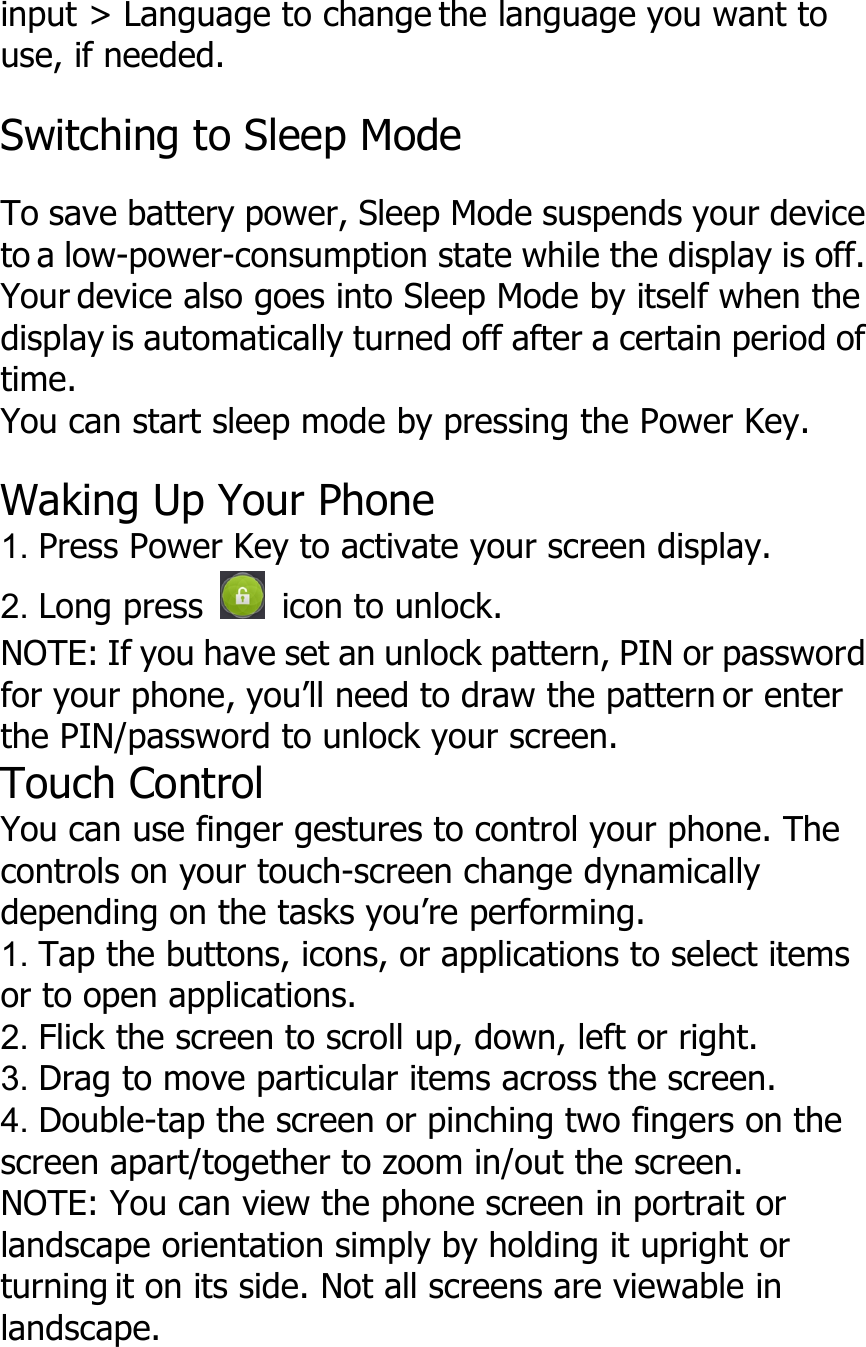 input &gt; Language to change the language you want touse, if needed.Switching to Sleep ModeTo save battery power, Sleep Mode suspends your deviceto a low-power-consumption state while the display is off.Your device also goes into Sleep Mode by itself when thedisplay is automatically turned off after a certain period oftime.You can start sleep mode by pressing the Power Key.Waking Up Your Phone1. Press Power Key to activate your screen display.2. Long press icon to unlock.NOTE: If you have set an unlock pattern, PIN or passwordfor your phone, you’ll need to draw the pattern or enterthe PIN/password to unlock your screen.Touch ControlYou can use finger gestures to control your phone. Thecontrols on your touch-screen change dynamicallydepending on the tasks you’re performing.1. Tap the buttons, icons, or applications to select itemsor to open applications.2. Flick the screen to scroll up, down, left or right.3. Drag to move particular items across the screen.4. Double-tap the screen or pinching two fingers on thescreen apart/together to zoom in/out the screen.NOTE: You can view the phone screen in portrait orlandscape orientation simply by holding it upright orturning it on its side. Not all screens are viewable inlandscape.