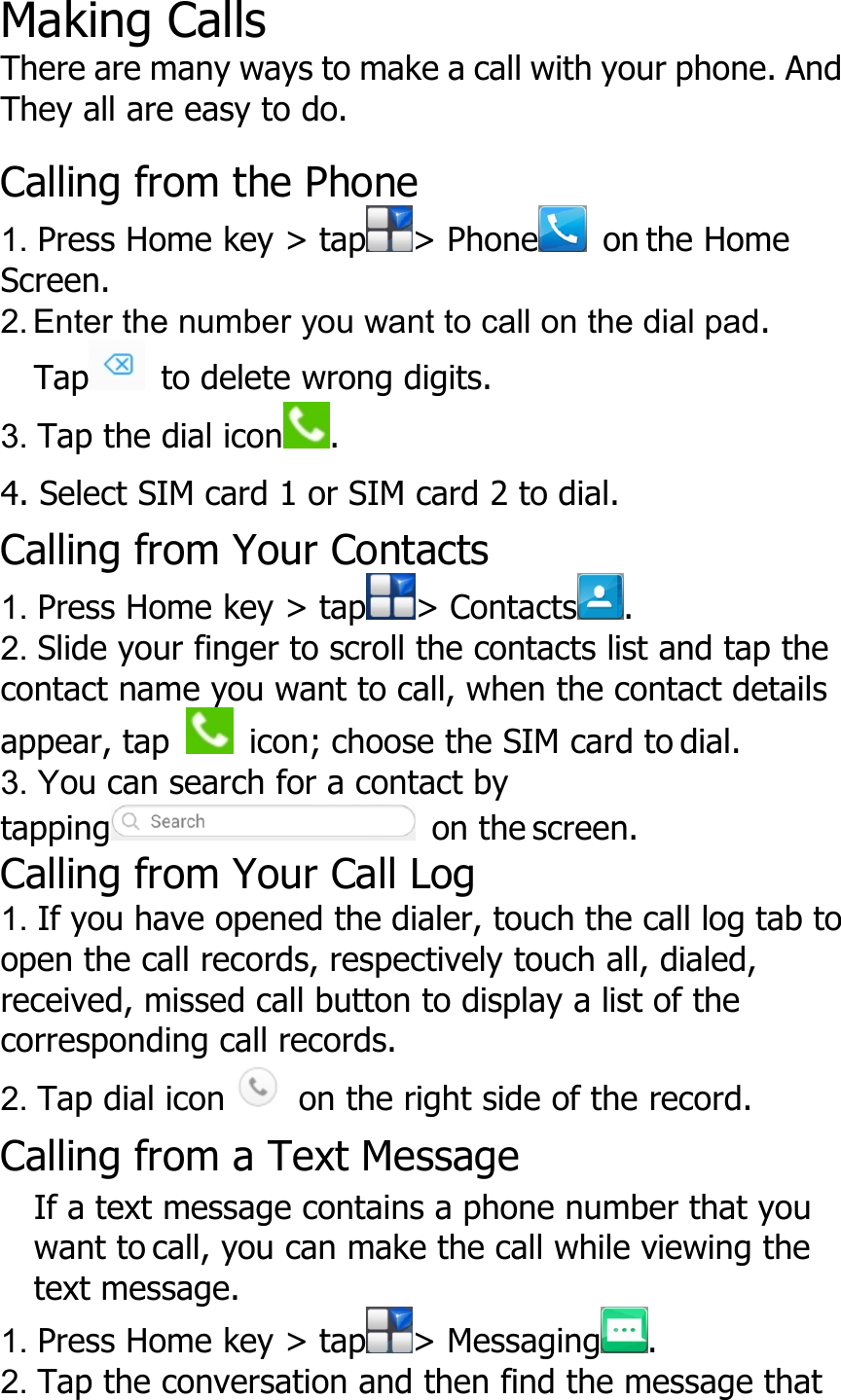 Making CallsThere are many ways to make a call with your phone. AndThey all are easy to do.Calling from the Phone1. Press Home key &gt; tap &gt; Phone on the HomeScreen.2. Enter the number you want to call on the dial pad.Tap to delete wrong digits.3. Tap the dial icon .4. Select SIM card 1 or SIM card 2 to dial.Calling from Your Contacts1. Press Home key &gt; tap &gt; Contacts .2. Slide your finger to scroll the contacts list and tap thecontact name you want to call, when the contact detailsappear, tap icon; choose the SIM card to dial.3. You can search for a contact bytapping on the screen.Calling from Your Call Log1. If you have opened the dialer, touch the call log tab toopen the call records, respectively touch all, dialed,received, missed call button to display a list of thecorresponding call records.2. Tap dial icon on the right side of the record.Calling from a Text MessageIf a text message contains a phone number that youwant to call, you can make the call while viewing thetext message.1. Press Home key &gt; tap &gt; Messaging .2. Tap the conversation and then find the message that