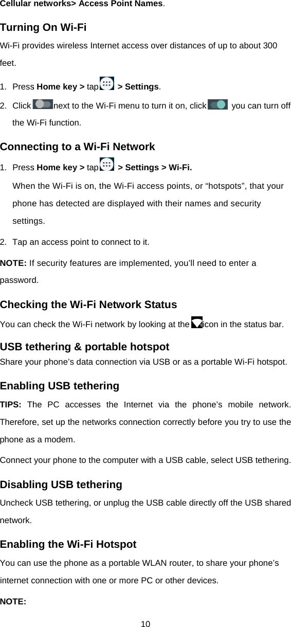 Cellular TurninWi-Fi profeet. 1. Press2. Clickthe WConne1. PressWhenphonesettin2. Tap aNOTE: IfpasswordCheckiYou can USB teShare yoEnablinTIPS:  ThThereforephone asConnect DisabliUnchecknetwork. EnablinYou can internet cNOTE: networks&gt; Accg On Wi-Fi ovides wireless s Home key &gt; tanext to theWi-Fi function. cting to a Ws Home key &gt; tan the Wi-Fi is one has detected gs. an access point f security featurd. ing the Wi-Fcheck the Wi-Fethering &amp; pour phone’s datang USB tethhe PC accesse, set up the nes a modem. your phone to ting USB tethk USB tethering,ng the Wi-Fuse the phone aconnection with 10cess Point NamInternet accessap &gt; Settine Wi-Fi menu toWi-Fi Networap &gt; Settinn, the Wi-Fi accare displayed wto connect to it.res are implemeFi Network Si network by looportable hotsa connection viahering ses the Interneetworks connectthe computer wihering  or unplug the Ui Hotspot as a portable Wone or more PC0 mes.  over distancesngs. o turn it on, clickrk ngs &gt; Wi-Fi. cess points, or with their name. ented, you’ll neStatus oking at the icspot a USB or as a pet via the photion correctly beith a USB cableUSB cable direcWLAN router, to C or other devic of up to about k you can “hotspots”, thates and security eed to enter a con in the statusortable Wi-Fi hoone’s mobile nefore you try to e, select USB tetctly off the USB share your phoces. 300 turn off t your s bar.   otspot. etwork. use the thering. shared ne’s 