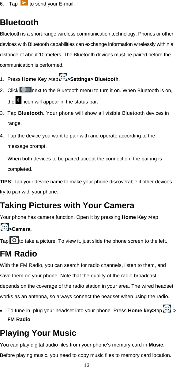 6. TapBluetBluetoothdevices wdistance communi1. Press2. Clickthe3. Tap Brange4. Tap thmessWhencompTIPS: Tatry to pairTakinYour pho&gt;CamTaptFM RWith the save themdepends works as To tunFM RPlayiYou can Before plto send youtooth h is a short-rangewith Bluetooth caof about 10 metication is performs Home Key &gt;tanext to the  icon will appeBluetooth. Youe. he device you wage prompt. n both devices topleted. p your device nar with your phonng Pictureone has cameramera.  to take a pictureRadio FM Radio, you m on your phonon the coverags an antenna, sone in, plug yourRadio. ng Your Mplay digital audlaying music, yo13ur E-mail. e wireless commapabilities can exters. The Bluetoomed. ap&gt;Settingse Bluetooth menear in the status ur phone will shwant to pair witho be paired accame to make yoe. es with Ya function. Opene. To view it, juscan search for ne. Note that thege of the radio sto always connecr headset into yoMusic io files from youou need to copy3 munication technxchange informaoth devices muss&gt; Bluetooth.nu to turn it on.bar.  how all visible h and operate accept the connectour phone discovYour Camen it by pressing Hst slide the phonradio channels,e quality of the rtation in your arct the headset wour phone. Presur phone’s memy music files to mnology. Phones oation wirelessly st be paired befoWhen BluetoothBluetooth devicccording to the tion, the pairingverable if other dera Home Key &gt;tapne screen to the, listen to them, radio broadcast rea. The wired hwhen using the ss Home key&gt;tamory card in Musmemory card locor other within a ore the h is on, ces in  is devices p e left.   and headset radio. ap &gt; sic. cation. 