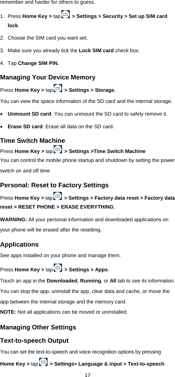 17 remember and harder for others to guess. 1. Press Home Key &gt; tap   &gt; Settings &gt; Security &gt; Set up SIM card lock. 2.  Choose the SIM card you want set. 3.  Make sure you already tick the Lock SIM card check box. 4. Tap Change SIM PIN. Managing Your Device Memory Press Home Key &gt; tap   &gt; Settings &gt; Storage. You can view the space information of the SD card and the internal storage.    Unmount SD card: You can unmount the SD card to safely remove it.  Erase SD card: Erase all data on the SD card. Time Switch Machine Press Home Key &gt; tap   &gt; Settings &gt;Time Switch Machine You can control the mobile phone startup and shutdown by setting the power switch on and off time Personal: Reset to Factory Settings Press Home Key &gt; tap   &gt; Settings &gt; Factory data reset &gt; Factory data reset &gt; RESET PHONE &gt; ERASE EVERYTHING. WARNING: All your personal information and downloaded applications on your phone will be erased after the resetting. Applications See apps installed on your phone and manage them.   Press Home Key &gt; tap   &gt; Settings &gt; Apps.  Touch an app in the Downloaded, Running, or All tab to see its information. You can stop the app, uninstall the app, clear data and cache, or move the app between the internal storage and the memory card. NOTE: Not all applications can be moved or uninstalled. Managing Other Settings Text-to-speech Output You can set the text-to-speech and voice recognition options by pressing Home Key &gt; tap   &gt; Settings&gt; Language &amp; input &gt; Text-to-speech 