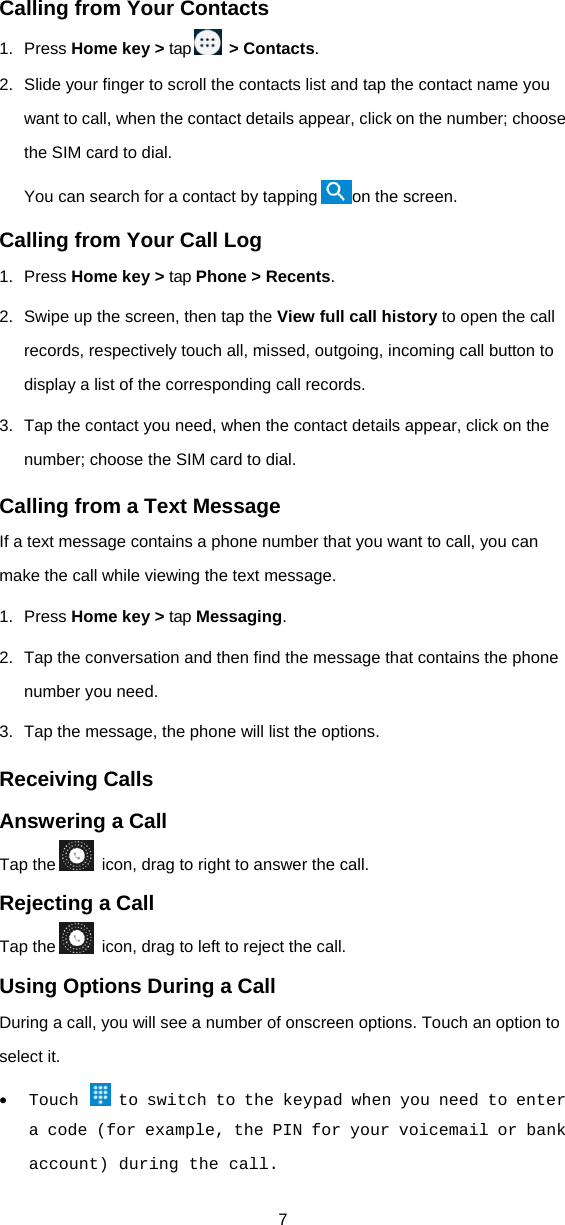 7 Calling from Your Contacts 1. Press Home key &gt; tap   &gt; Contacts. 2.  Slide your finger to scroll the contacts list and tap the contact name you want to call, when the contact details appear, click on the number; choose the SIM card to dial. You can search for a contact by tapping on the screen. Calling from Your Call Log 1. Press Home key &gt; tap Phone &gt; Recents. 2.  Swipe up the screen, then tap the View full call history to open the call records, respectively touch all, missed, outgoing, incoming call button to display a list of the corresponding call records.   3.  Tap the contact you need, when the contact details appear, click on the number; choose the SIM card to dial. Calling from a Text Message If a text message contains a phone number that you want to call, you can make the call while viewing the text message. 1. Press Home key &gt; tap Messaging. 2.  Tap the conversation and then find the message that contains the phone number you need. 3.  Tap the message, the phone will list the options. Receiving Calls Answering a Call Tap the   icon, drag to right to answer the call. Rejecting a Call Tap the   icon, drag to left to reject the call. Using Options During a Call During a call, you will see a number of onscreen options. Touch an option to select it.  Touch   to switch to the keypad when you need to enter a code (for example, the PIN for your voicemail or bank account) during the call. 