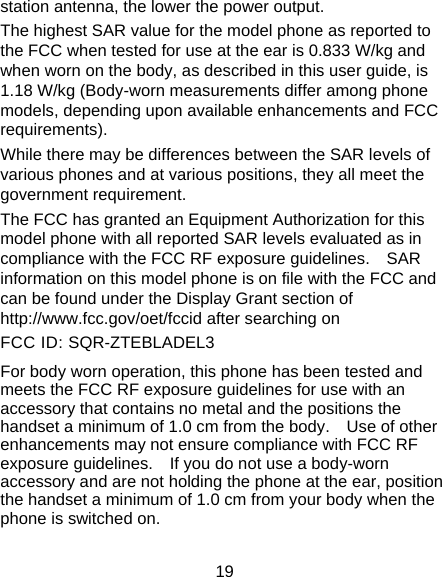 19 station antenna, the lower the power output. The highest SAR value for the model phone as reported to the FCC when tested for use at the ear is 0.833 W/kg and when worn on the body, as described in this user guide, is 1.18 W/kg (Body-worn measurements differ among phone models, depending upon available enhancements and FCC requirements). While there may be differences between the SAR levels of various phones and at various positions, they all meet the government requirement. The FCC has granted an Equipment Authorization for this model phone with all reported SAR levels evaluated as in compliance with the FCC RF exposure guidelines.    SAR information on this model phone is on file with the FCC and can be found under the Display Grant section of http://www.fcc.gov/oet/fccid after searching on   FCC ID: SQR-ZTEBLADEL3 For body worn operation, this phone has been tested and meets the FCC RF exposure guidelines for use with an accessory that contains no metal and the positions the handset a minimum of 1.0 cm from the body.    Use of other enhancements may not ensure compliance with FCC RF exposure guidelines.    If you do not use a body-worn accessory and are not holding the phone at the ear, position the handset a minimum of 1.0 cm from your body when the phone is switched on. 