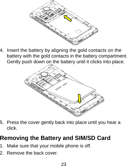 23  4.  Insert the battery by aligning the gold contacts on the battery with the gold contacts in the battery compartment. Gently push down on the battery until it clicks into place.  5.  Press the cover gently back into place until you hear a click. Removing the Battery and SIM/SD Card 1.  Make sure that your mobile phone is off. 2.  Remove the back cover. 
