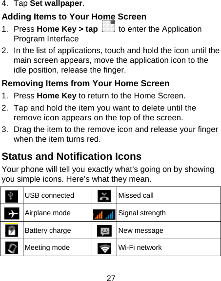 27 4. Tap Set wallpaper. Adding Items to Your Home Screen 1. Press Home Key &gt; tap   to enter the Application Program Interface 2.  In the list of applications, touch and hold the icon until the main screen appears, move the application icon to the idle position, release the finger.   Removing Items from Your Home Screen 1. Press Home Key to return to the Home Screen. 2.  Tap and hold the item you want to delete until the remove icon appears on the top of the screen. 3.  Drag the item to the remove icon and release your finger when the item turns red. Status and Notification Icons Your phone will tell you exactly what’s going on by showing you simple icons. Here’s what they mean.  USB connected  Missed call  Airplane mode  Signal strength  Battery charge  New message  Meeting mode  Wi-Fi network 