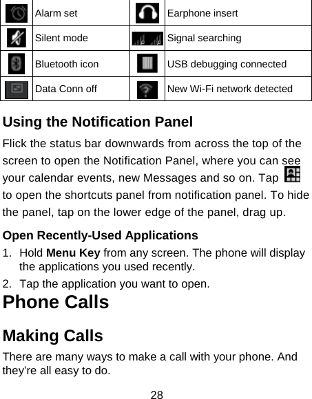 28  Alarm set  Earphone insert  Silent mode  Signal searching  Bluetooth icon  USB debugging connected  Data Conn off  New Wi-Fi network detected  Using the Notification Panel                     Flick the status bar downwards from across the top of the screen to open the Notification Panel, where you can see your calendar events, new Messages and so on. Tap   to open the shortcuts panel from notification panel. To hide the panel, tap on the lower edge of the panel, drag up.    Open Recently-Used Applications 1. Hold Menu Key from any screen. The phone will display the applications you used recently. 2.  Tap the application you want to open. Phone Calls Making Calls There are many ways to make a call with your phone. And they’re all easy to do. 