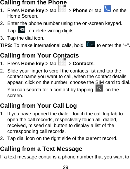29 Calling from the Phone 1. Press Home key &gt; tap   &gt; Phone or tap   on the Home Screen. 2.  Enter the phone number using the on-screen keypad. Tap    to delete wrong digits. 3.  Tap the dial icon. TIPS: To make international calls, hold    to enter the “+”. Calling from Your Contacts 1. Press Home key &gt; tap   &gt; Contacts. 2.  Slide your finger to scroll the contacts list and tap the contact name you want to call, when the contact details appear, click on the number; choose the SIM card to dial. You can search for a contact by tapping   on the screen. Calling from Your Call Log 1.  If you have opened the dialer, touch the call log tab to open the call records, respectively touch all, dialed, received, missed call button to display a list of the corresponding call records.   2.  Tap dial icon on the right side of the current record. Calling from a Text Message     If a text message contains a phone number that you want to 