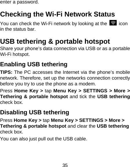35 enter a password. Checking the Wi-Fi Network Status You can check the Wi-Fi network by looking at the   icon in the status bar.   USB tethering &amp; portable hotspot Share your phone’s data connection via USB or as a portable Wi-Fi hotspot. Enabling USB tethering   TIPS: The PC accesses the Internet via the phone’s mobile network. Therefore, set up the networks connection correctly before you try to use the phone as a modem. Press Home Key &gt; tap Menu Key &gt; SETTINGS &gt; More &gt; Tethering &amp; portable hotspot and tick the USB tethering check box.   Disabling USB tethering Press Home Key &gt; tap Menu Key &gt; SETTINGS &gt; More &gt; Tethering &amp; portable hotspot and clear the USB tethering check box.   You can also just pull out the USB cable. 