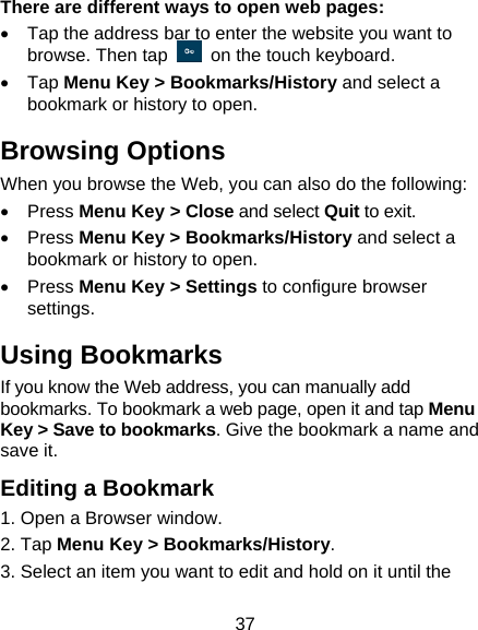 37 There are different ways to open web pages: •  Tap the address bar to enter the website you want to browse. Then tap    on the touch keyboard. • Tap Menu Key &gt; Bookmarks/History and select a bookmark or history to open. Browsing Options When you browse the Web, you can also do the following: • Press Menu Key &gt; Close and select Quit to exit. • Press Menu Key &gt; Bookmarks/History and select a bookmark or history to open. • Press Menu Key &gt; Settings to configure browser settings. Using Bookmarks If you know the Web address, you can manually add bookmarks. To bookmark a web page, open it and tap Menu Key &gt; Save to bookmarks. Give the bookmark a name and save it.   Editing a Bookmark 1. Open a Browser window. 2. Tap Menu Key &gt; Bookmarks/History. 3. Select an item you want to edit and hold on it until the 