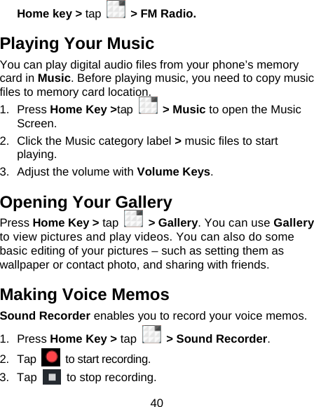 40 Home key &gt; tap    &gt; FM Radio. Playing Your Music You can play digital audio files from your phone’s memory card in Music. Before playing music, you need to copy music files to memory card location. 1. Press Home Key &gt;tap  &gt; Music to open the Music Screen. 2.  Click the Music category label &gt; music files to start playing. 3.  Adjust the volume with Volume Keys. Opening Your Gallery Press Home Key &gt; tap  &gt; Gallery. You can use Gallery to view pictures and play videos. You can also do some basic editing of your pictures – such as setting them as wallpaper or contact photo, and sharing with friends. Making Voice Memos Sound Recorder enables you to record your voice memos.   1. Press Home Key &gt; tap    &gt; Sound Recorder. 2. Tap   to start recording. 3. Tap    to stop recording. 