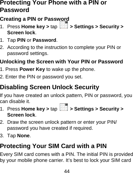 44 Protecting Your Phone with a PIN or Password Creating a PIN or Password 1. Press Home key &gt; tap   &gt; Settings &gt; Security &gt; Screen lock. 1. Tap PIN or Password.  2.  According to the instruction to complete your PIN or password settings. Unlocking the Screen with Your PIN or Password 1. Press Power Key to wake up the phone. 2. Enter the PIN or password you set. Disabling Screen Unlock Security If you have created an unlock pattern, PIN or password, you can disable it. 1. Press Home key &gt; tap   &gt; Settings &gt; Security &gt; Screen lock. 2.  Draw the screen unlock pattern or enter your PIN/ password you have created if required. 3. Tap None. Protecting Your SIM Card with a PIN Every SIM card comes with a PIN. The initial PIN is provided by your mobile phone carrier. It’s best to lock your SIM card 