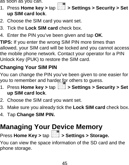 45 as soon as you can. 1. Press Home key &gt; tap    &gt; Settings &gt; Security &gt; Set up SIM card lock. 2.  Choose the SIM card you want set. 3. Tick the Lock SIM card check box. 4.  Enter the PIN you’ve been given and tap OK. TIPS: If you enter the wrong SIM PIN more times than allowed, your SIM card will be locked and you cannot access the mobile phone network. Contact your operator for a PIN Unlock Key (PUK) to restore the SIM card. Changing Your SIM PIN You can change the PIN you’ve been given to one easier for you to remember and harder for others to guess. 1. Press Home key &gt; tap   &gt; Settings &gt; Security &gt; Set up SIM card lock. 2.  Choose the SIM card you want set. 3.  Make sure you already tick the Lock SIM card check box. 4. Tap Change SIM PIN. Managing Your Device Memory Press Home Key &gt; tap   &gt; Settings &gt; Storage. You can view the space information of the SD card and the phone storage.   