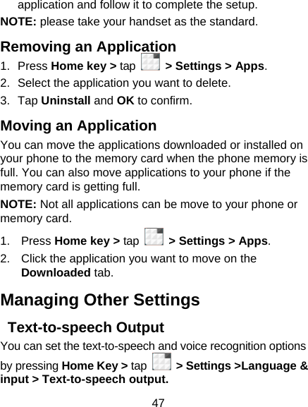47 application and follow it to complete the setup. NOTE: please take your handset as the standard. Removing an Application 1. Press Home key &gt; tap    &gt; Settings &gt; Apps. 2.  Select the application you want to delete. 3. Tap Uninstall and OK to confirm. Moving an Application You can move the applications downloaded or installed on your phone to the memory card when the phone memory is full. You can also move applications to your phone if the memory card is getting full. NOTE: Not all applications can be move to your phone or memory card. 1. Press Home key &gt; tap    &gt; Settings &gt; Apps. 2.  Click the application you want to move on the Downloaded tab. Managing Other Settings  Text-to-speech Output You can set the text-to-speech and voice recognition options by pressing Home Key &gt; tap   &gt; Settings &gt;Language &amp; input &gt; Text-to-speech output.  