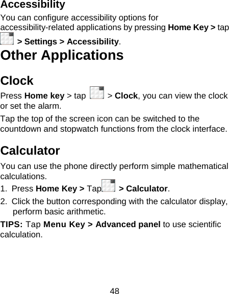 48 Accessibility You can configure accessibility options for accessibility-related applications by pressing Home Key &gt; tap  &gt; Settings &gt; Accessibility. Other Applications Clock Press Home key &gt; tap   &gt; Clock, you can view the clock or set the alarm. Tap the top of the screen icon can be switched to the countdown and stopwatch functions from the clock interface. Calculator You can use the phone directly perform simple mathematical calculations. 1. Press Home Key &gt; Tap  &gt; Calculator. 2.  Click the button corresponding with the calculator display, perform basic arithmetic. TIPS: Tap Menu Key &gt; Advanced panel to use scientific calculation. 