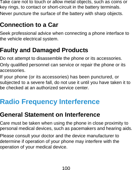  100 Take care not to touch or allow metal objects, such as coins or key rings, to contact or short-circuit in the battery terminals. Never puncture the surface of the battery with sharp objects. Connection to a Car Seek professional advice when connecting a phone interface to the vehicle electrical system. Faulty and Damaged Products Do not attempt to disassemble the phone or its accessories. Only qualified personnel can service or repair the phone or its accessories. If your phone (or its accessories) has been punctured, or subjected to a severe fall, do not use it until you have taken it to be checked at an authorized service center. Radio Frequency Interference General Statement on Interference Care must be taken when using the phone in close proximity to personal medical devices, such as pacemakers and hearing aids. Please consult your doctor and the device manufacturer to determine if operation of your phone may interfere with the operation of your medical device. 