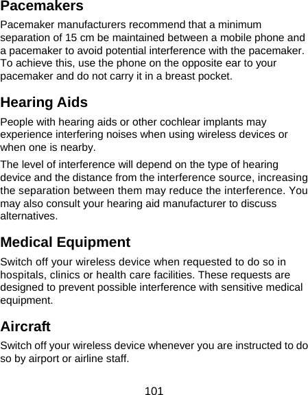  101 Pacemakers Pacemaker manufacturers recommend that a minimum separation of 15 cm be maintained between a mobile phone and a pacemaker to avoid potential interference with the pacemaker. To achieve this, use the phone on the opposite ear to your pacemaker and do not carry it in a breast pocket. Hearing Aids People with hearing aids or other cochlear implants may experience interfering noises when using wireless devices or when one is nearby. The level of interference will depend on the type of hearing device and the distance from the interference source, increasing the separation between them may reduce the interference. You may also consult your hearing aid manufacturer to discuss alternatives. Medical Equipment Switch off your wireless device when requested to do so in hospitals, clinics or health care facilities. These requests are designed to prevent possible interference with sensitive medical equipment. Aircraft Switch off your wireless device whenever you are instructed to do so by airport or airline staff. 