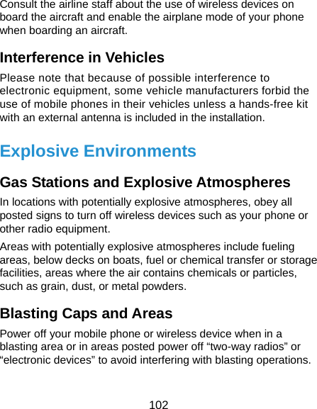  102 Consult the airline staff about the use of wireless devices on board the aircraft and enable the airplane mode of your phone when boarding an aircraft. Interference in Vehicles Please note that because of possible interference to electronic equipment, some vehicle manufacturers forbid the use of mobile phones in their vehicles unless a hands-free kit with an external antenna is included in the installation. Explosive Environments Gas Stations and Explosive Atmospheres In locations with potentially explosive atmospheres, obey all posted signs to turn off wireless devices such as your phone or other radio equipment. Areas with potentially explosive atmospheres include fueling areas, below decks on boats, fuel or chemical transfer or storage facilities, areas where the air contains chemicals or particles, such as grain, dust, or metal powders. Blasting Caps and Areas Power off your mobile phone or wireless device when in a blasting area or in areas posted power off “two-way radios” or “electronic devices” to avoid interfering with blasting operations.  