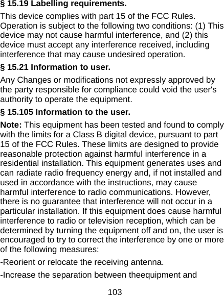  103 § 15.19 Labelling requirements. This device complies with part 15 of the FCC Rules. Operation is subject to the following two conditions: (1) This device may not cause harmful interference, and (2) this device must accept any interference received, including interference that may cause undesired operation. § 15.21 Information to user. Any Changes or modifications not expressly approved by the party responsible for compliance could void the user&apos;s authority to operate the equipment. § 15.105 Information to the user. Note: This equipment has been tested and found to comply with the limits for a Class B digital device, pursuant to part 15 of the FCC Rules. These limits are designed to provide reasonable protection against harmful interference in a residential installation. This equipment generates uses and can radiate radio frequency energy and, if not installed and used in accordance with the instructions, may cause harmful interference to radio communications. However, there is no guarantee that interference will not occur in a particular installation. If this equipment does cause harmful interference to radio or television reception, which can be determined by turning the equipment off and on, the user is encouraged to try to correct the interference by one or more of the following measures: -Reorient or relocate the receiving antenna. -Increase the separation between theequipment and 