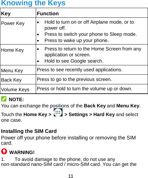  11 Knowing the Keys Key Function Power Key   Hold to turn on or off Airplane mode, or to power off.  Press to switch your phone to Sleep mode.  Press to wake up your phone. Home Key   Press to return to the Home Screen from any application or screen.  Hold to see Google search. Menu Key  Press to see recently used applications. Back Key  Press to go to the previous screen. Volume Keys  Press or hold to turn the volume up or down.  NOTE: You can exchange the positions of the Back Key and Menu Key. Touch the Home Key &gt;    &gt; Settings &gt; Hard Key and select one case. Installing the SIM Card Power off your phone before installing or removing the SIM card.   WARNING! 1.  To avoid damage to the phone, do not use any non-standard nano-SIM card / micro-SIM card. You can get the 