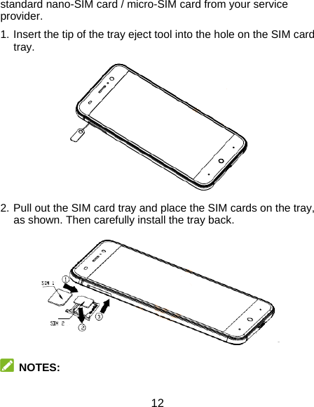  12 standard nano-SIM card / micro-SIM card from your service provider. 1. Insert the tip of the tray eject tool into the hole on the SIM card tray.  2. Pull out the SIM card tray and place the SIM cards on the tray, as shown. Then carefully install the tray back.   NOTES: 