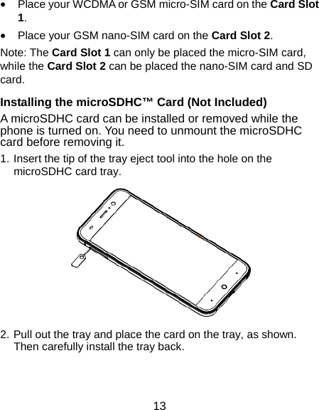  13  Place your WCDMA or GSM micro-SIM card on the Card Slot 1.  Place your GSM nano-SIM card on the Card Slot 2. Note: The Card Slot 1 can only be placed the micro-SIM card, while the Card Slot 2 can be placed the nano-SIM card and SD card. Installing the microSDHC™ Card (Not Included) A microSDHC card can be installed or removed while the phone is turned on. You need to unmount the microSDHC card before removing it. 1. Insert the tip of the tray eject tool into the hole on the microSDHC card tray.  2. Pull out the tray and place the card on the tray, as shown. Then carefully install the tray back. 