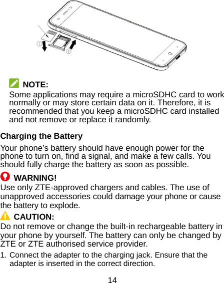  14   NOTE: Some applications may require a microSDHC card to work normally or may store certain data on it. Therefore, it is recommended that you keep a microSDHC card installed and not remove or replace it randomly. Charging the Battery Your phone’s battery should have enough power for the phone to turn on, find a signal, and make a few calls. You should fully charge the battery as soon as possible.  WARNING! Use only ZTE-approved chargers and cables. The use of unapproved accessories could damage your phone or cause the battery to explode.  CAUTION:  Do not remove or change the built-in rechargeable battery in your phone by yourself. The battery can only be changed by ZTE or ZTE authorised service provider. 1. Connect the adapter to the charging jack. Ensure that the adapter is inserted in the correct direction. 