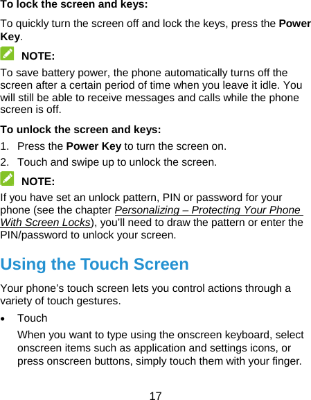  17 To lock the screen and keys: To quickly turn the screen off and lock the keys, press the Power Key.  NOTE:  To save battery power, the phone automatically turns off the screen after a certain period of time when you leave it idle. You will still be able to receive messages and calls while the phone screen is off. To unlock the screen and keys: 1. Press the Power Key to turn the screen on. 2.  Touch and swipe up to unlock the screen.  NOTE:  If you have set an unlock pattern, PIN or password for your phone (see the chapter Personalizing – Protecting Your Phone With Screen Locks), you’ll need to draw the pattern or enter the PIN/password to unlock your screen. Using the Touch Screen Your phone’s touch screen lets you control actions through a variety of touch gestures.  Touch When you want to type using the onscreen keyboard, select onscreen items such as application and settings icons, or press onscreen buttons, simply touch them with your finger. 