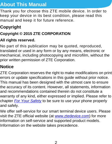  2 About This Manual Thank you for choose this ZTE mobile device. In order to keep your device in its best condition, please read this manual and keep it for future reference. Copyright Copyright © 2015 ZTE CORPORATION All rights reserved. No part of this publication may be quoted, reproduced, translated or used in any form or by any means, electronic or mechanical, including photocopying and microfilm, without the prior written permission of ZTE Corporation. Notice ZTE Corporation reserves the right to make modifications on print errors or update specifications in this guide without prior notice. This manual has been designed with the utmost care to ensure the accuracy of its content. However, all statements, information and recommendations contained therein do not constitute a warranty of any kind, either expressed or implied. Please refer to chapter For Your Safety to be sure to use your phone properly and safely. We offer self-service for our smart terminal device users. Please visit the ZTE official website (at www.ztedevice.com) for more information on self-service and supported product models. Information on the website takes precedence.  