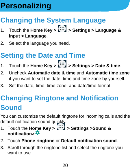  20 Personalizing Changing the System Language 1. Touch the Home Key &gt;    &gt; Settings &gt; Language &amp; input &gt; Language. 2.  Select the language you need. Setting the Date and Time 1. Touch the Home Key &gt;    &gt; Settings &gt; Date &amp; time. 2. Uncheck Automatic date &amp; time and Automatic time zone if you want to set the date, time and time zone by yourself. 3.  Set the date, time, time zone, and date/time format. Changing Ringtone and Notification Sound You can customize the default ringtone for incoming calls and the default notification sound quickly. 1. Touch the Home Key &gt;    &gt; Settings &gt;Sound &amp; notification&gt; . 2. Touch Phone ringtone or Default notification sound. 3.  Scroll through the ringtone list and select the ringtone you want to use. 