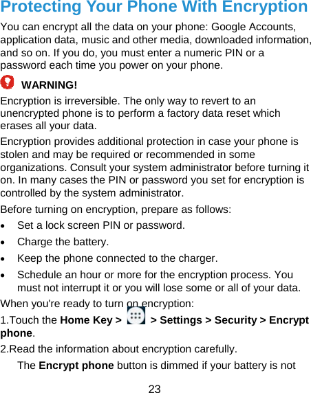  23 Protecting Your Phone With Encryption You can encrypt all the data on your phone: Google Accounts, application data, music and other media, downloaded information, and so on. If you do, you must enter a numeric PIN or a password each time you power on your phone.  WARNING!  Encryption is irreversible. The only way to revert to an unencrypted phone is to perform a factory data reset which erases all your data. Encryption provides additional protection in case your phone is stolen and may be required or recommended in some organizations. Consult your system administrator before turning it on. In many cases the PIN or password you set for encryption is controlled by the system administrator. Before turning on encryption, prepare as follows:  Set a lock screen PIN or password.  Charge the battery.  Keep the phone connected to the charger.  Schedule an hour or more for the encryption process. You must not interrupt it or you will lose some or all of your data. When you&apos;re ready to turn on encryption: 1.Touch the Home Key &gt;    &gt; Settings &gt; Security &gt; Encrypt phone. 2.Read the information about encryption carefully.   The Encrypt phone button is dimmed if your battery is not 