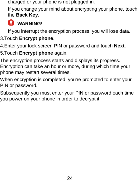  24 charged or your phone is not plugged in. If you change your mind about encrypting your phone, touch the Back Key.  WARNING!  If you interrupt the encryption process, you will lose data. 3.Touch Encrypt phone. 4.Enter your lock screen PIN or password and touch Next. 5.Touch Encrypt phone again. The encryption process starts and displays its progress. Encryption can take an hour or more, during which time your phone may restart several times. When encryption is completed, you&apos;re prompted to enter your PIN or password. Subsequently you must enter your PIN or password each time you power on your phone in order to decrypt it. 