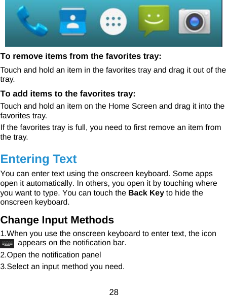  28  To remove items from the favorites tray: Touch and hold an item in the favorites tray and drag it out of the tray. To add items to the favorites tray: Touch and hold an item on the Home Screen and drag it into the favorites tray.  If the favorites tray is full, you need to first remove an item from the tray. Entering Text You can enter text using the onscreen keyboard. Some apps open it automatically. In others, you open it by touching where you want to type. You can touch the Back Key to hide the onscreen keyboard. Change Input Methods 1.When you use the onscreen keyboard to enter text, the icon   appears on the notification bar. 2.Open the notification panel   3.Select an input method you need. 