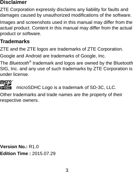  3 Disclaimer ZTE Corporation expressly disclaims any liability for faults and damages caused by unauthorized modifications of the software. Images and screenshots used in this manual may differ from the actual product. Content in this manual may differ from the actual product or software. Trademarks ZTE and the ZTE logos are trademarks of ZTE Corporation. Google and Android are trademarks of Google, Inc.   The Bluetooth® trademark and logos are owned by the Bluetooth SIG, Inc. and any use of such trademarks by ZTE Corporation is under license.     microSDHC Logo is a trademark of SD-3C, LLC. Other trademarks and trade names are the property of their respective owners.      Version No.: R1.0 Edition Time : 2015.07.29