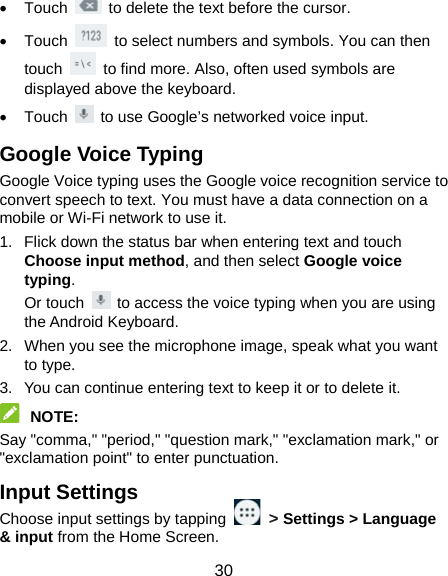  30  Touch    to delete the text before the cursor.  Touch    to select numbers and symbols. You can then touch    to find more. Also, often used symbols are displayed above the keyboard.    Touch    to use Google’s networked voice input. Google Voice Typing Google Voice typing uses the Google voice recognition service to convert speech to text. You must have a data connection on a mobile or Wi-Fi network to use it. 1.  Flick down the status bar when entering text and touch Choose input method, and then select Google voice typing. Or touch    to access the voice typing when you are using the Android Keyboard. 2.  When you see the microphone image, speak what you want to type. 3.  You can continue entering text to keep it or to delete it.  NOTE:  Say &quot;comma,&quot; &quot;period,&quot; &quot;question mark,&quot; &quot;exclamation mark,&quot; or &quot;exclamation point&quot; to enter punctuation. Input Settings Choose input settings by tapping   &gt; Settings &gt; Language &amp; input from the Home Screen. 