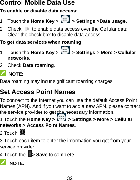  32 Control Mobile Data Use To enable or disable data access: 1. Touch the Home Key &gt;    &gt; Settings &gt;Data usage.  2. Check   to enable data access over the Cellular data. Clear the check box to disable data access. To get data services when roaming: 1. Touch the Home Key &gt;   &gt; Settings &gt; More &gt; Cellular networks.  2. Check Data roaming.  NOTE:  Data roaming may incur significant roaming charges. Set Access Point Names To connect to the Internet you can use the default Access Point Names (APN). And if you want to add a new APN, please contact the service provider to get the necessary information. 1.Touch the Home Key &gt;   &gt; Settings &gt; More &gt; Cellular networks &gt; Access Point Names. 2.Touch  . 3.Touch each item to enter the information you get from your service provider. 4.Touch the &gt; Save to complete.  NOTE:  