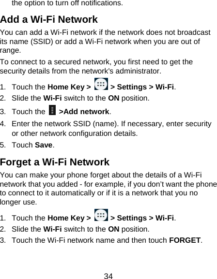  34 the option to turn off notifications. Add a Wi-Fi Network You can add a Wi-Fi network if the network does not broadcast its name (SSID) or add a Wi-Fi network when you are out of range. To connect to a secured network, you first need to get the security details from the network&apos;s administrator. 1. Touch the Home Key &gt;   &gt; Settings &gt; Wi-Fi. 2. Slide the Wi-Fi switch to the ON position. 3. Touch the   &gt;Add network. 4.  Enter the network SSID (name). If necessary, enter security or other network configuration details. 5. Touch Save. Forget a Wi-Fi Network You can make your phone forget about the details of a Wi-Fi network that you added - for example, if you don’t want the phone to connect to it automatically or if it is a network that you no longer use.   1. Touch the Home Key &gt;   &gt; Settings &gt; Wi-Fi. 2. Slide the Wi-Fi switch to the ON position. 3.  Touch the Wi-Fi network name and then touch FORGET. 